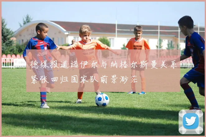 德媒报道诺伊尔与纳格尔斯曼关系紧张回归国家队前景渺茫