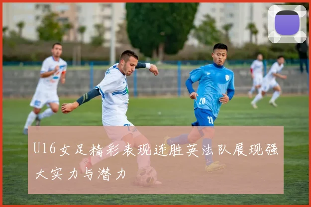 U16女足精彩表现连胜英法队展现强大实力与潜力