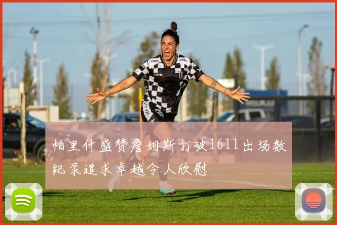 帕里什盛赞詹姆斯打破1611出场数纪录追求卓越令人欣慰