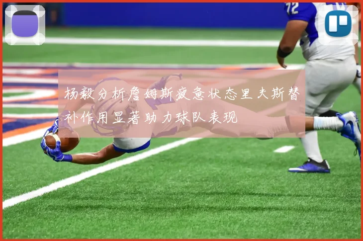 杨毅分析詹姆斯疲惫状态里夫斯替补作用显著助力球队表现