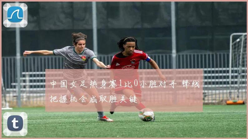 中国女足热身赛1比0小胜对手 锋线把握机会成取胜关键