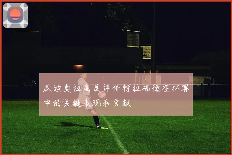 瓜迪奥拉高度评价特拉福德在杯赛中的关键表现和贡献