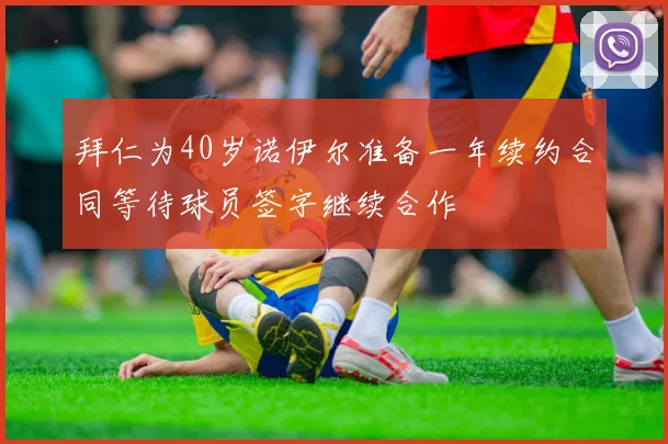 拜仁为40岁诺伊尔准备一年续约合同等待球员签字继续合作
