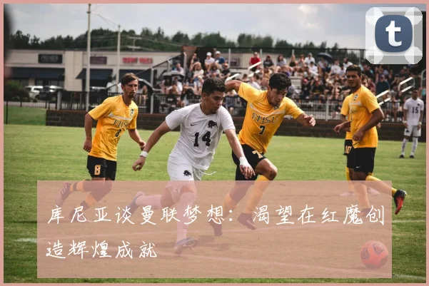 库尼亚谈曼联梦想：渴望在红魔创造辉煌成就