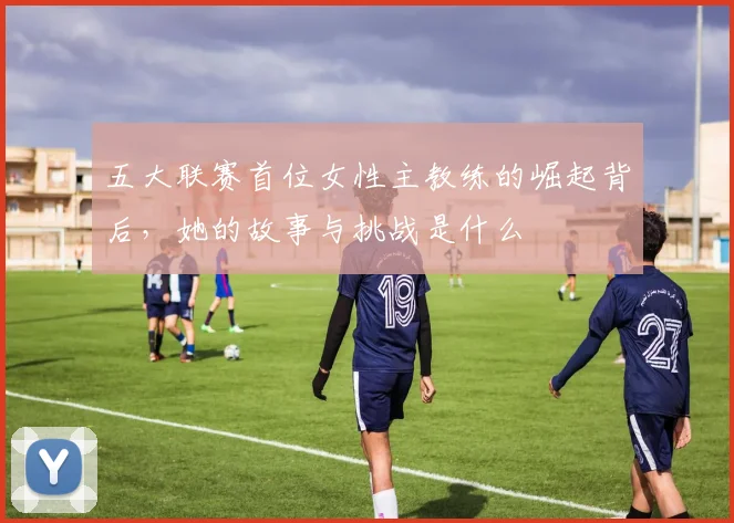 五大联赛首位女性主教练的崛起背后，她的故事与挑战是什么