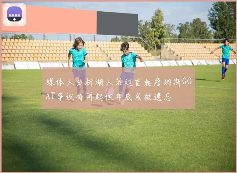媒体人分析湖人若过首轮詹姆斯GOAT争议将再起但年底或被遗忘