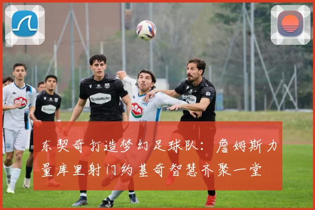 东契奇打造梦幻足球队：詹姆斯力量库里射门约基奇智慧齐聚一堂
