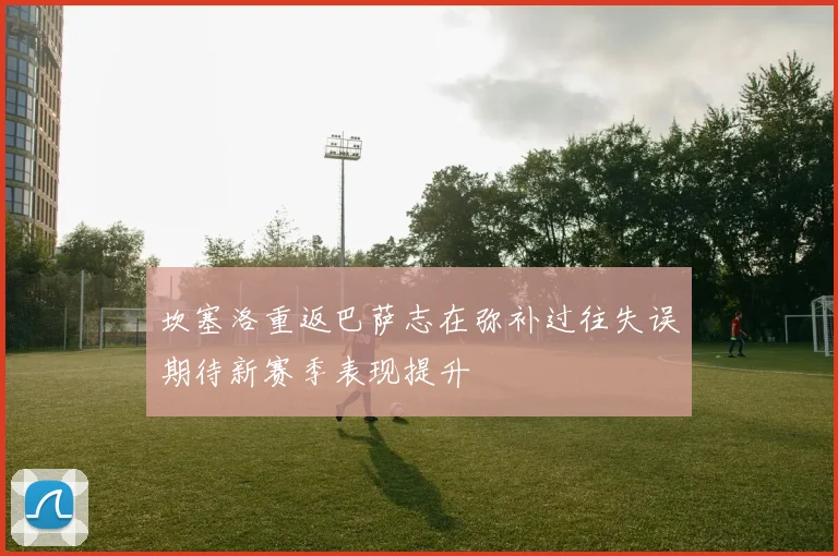 坎塞洛重返巴萨志在弥补过往失误期待新赛季表现提升