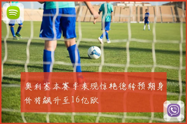 奥利塞本赛季表现惊艳德转预期身价将飙升至16亿欧