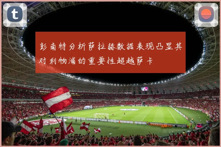 彭南特分析萨拉赫数据表现凸显其对利物浦的重要性超越萨卡