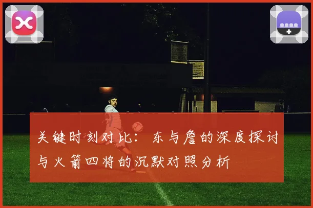关键时刻对比：东与詹的深度探讨与火箭四将的沉默对照分析