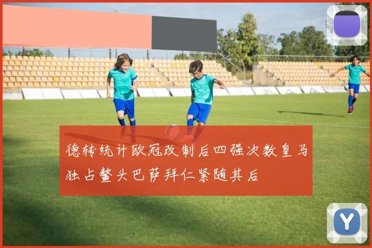德转统计欧冠改制后四强次数皇马独占鳌头巴萨拜仁紧随其后