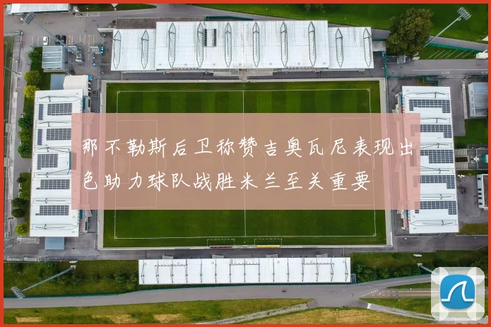 那不勒斯后卫称赞吉奥瓦尼表现出色助力球队战胜米兰至关重要