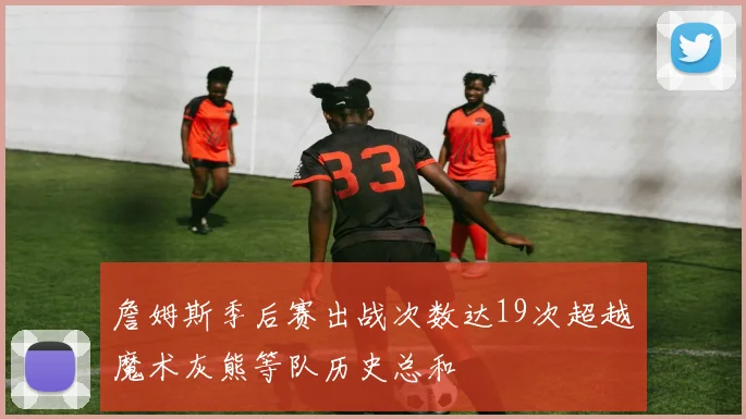詹姆斯季后赛出战次数达19次超越魔术灰熊等队历史总和