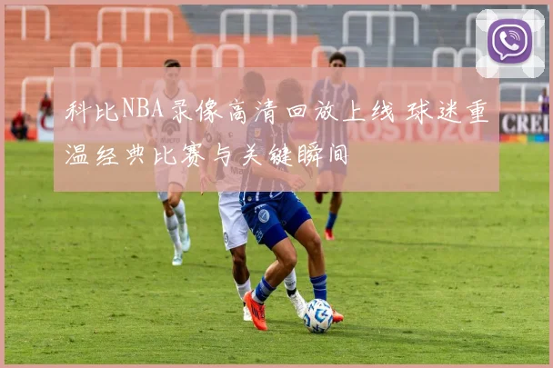 科比NBA录像高清回放上线 球迷重温经典比赛与关键瞬间