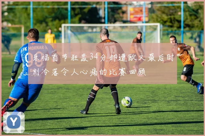 乐福首节狂轰34分却遭欧文最后时刻冷落令人心痛的比赛回顾