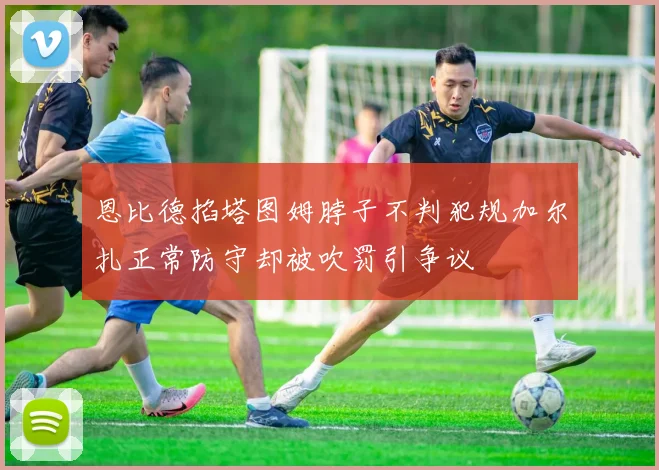恩比德掐塔图姆脖子不判犯规加尔扎正常防守却被吹罚引争议
