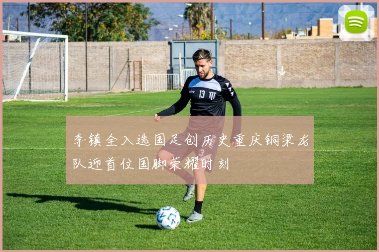 李镇全入选国足创历史重庆铜梁龙队迎首位国脚荣耀时刻