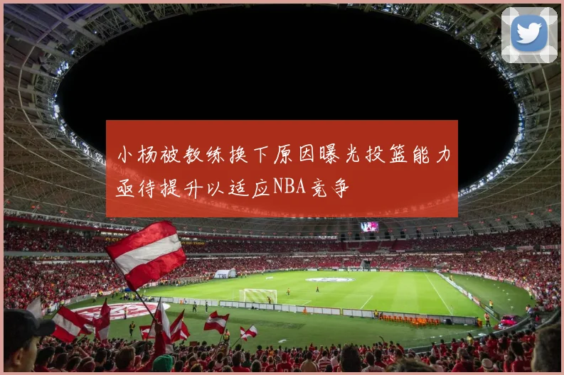 小杨被教练换下原因曝光投篮能力亟待提升以适应NBA竞争