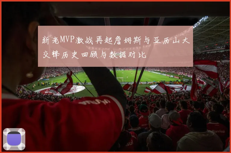 新老MVP激战再起詹姆斯与亚历山大交锋历史回顾与数据对比